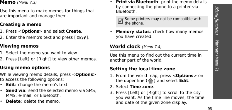 Menu functions    Planner (Menu 7)95Memo (Menu 7.3)Use this menu to make memos for things that are important and manage them.Creating a memo1. Press &lt;Options&gt; and select Create.2. Enter the memo’s text and press [ ].Viewing memos1. Select the memo you want to view. 2. Press [Left] or [Right] to view other memos.Using memo optionsWhile viewing memo details, press &lt;Options&gt; to access the following options:•Edit: change the memo’s text.•Send via: send the selected memo via SMS, MMS, e-mail, or Bluetooth.•Delete: delete the memo.•Print via Bluetooth: print the memo details by connecting the phone to a printer via Bluetooth. •Memory status: check how many memos you have created.World clock (Menu 7.4)Use this menu to find out the current time in another part of the world. Setting the local time zone1. From the world map, press &lt;Options&gt; on the upper line ( ) and select Edit. 2. Select Time zone.3. Press [Left] or [Right] to scroll to the city you want. As the time line moves, the time and date of the given zone display.Some printers may not be compatible with the phone.