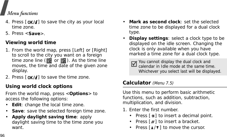 Menu functions964. Press [ ] to save the city as your local time zone.5. Press &lt;Save&gt;.Viewing world time1. From the world map, press [Left] or [Right] to scroll to the city you want on a foreign time zone line (  or  ). As the time line moves, the time and date of the given zone display.2. Press [ ] to save the time zone.Using world clock optionsFrom the world map, press &lt;Options&gt; to access the following options:•Edit: change the local time zone.•Save: save the selected foreign time zone.•Apply daylight saving time: apply daylight saving time to the time zone you want.•Mark as second clock: set the selected time zone to be displayed for a dual clock type.•Display settings: select a clock type to be displayed on the idle screen. Changing the clock is only available when you have marked a time zone for a dual clock type.Calculator (Menu 7.5)Use this menu to perform basic arithmetic functions, such as addition, subtraction, multiplication, and division.1. Enter the first number. • Press [ ] to insert a decimal point.• Press [ ] to insert a bracket.• Press [ / ] to move the cursor.You cannot display the dual clock and calendar in Idle mode at the same time. Whichever you select last will be displayed.