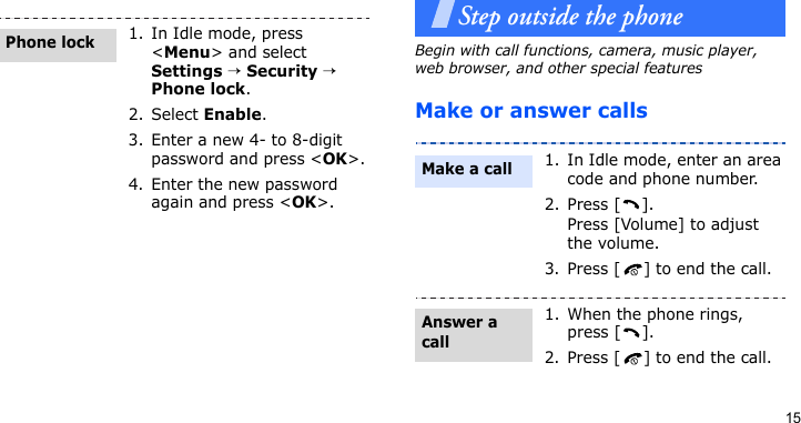 15Step outside the phoneBegin with call functions, camera, music player, web browser, and other special featuresMake or answer calls1. In Idle mode, press &lt;Menu&gt; and select Settings → Security → Phone lock.2. Select Enable.3. Enter a new 4- to 8-digit password and press &lt;OK&gt;.4. Enter the new password again and press &lt;OK&gt;.Phone lock1. In Idle mode, enter an area code and phone number.2. Press [ ].Press [Volume] to adjust the volume.3. Press [ ] to end the call.1. When the phone rings, press [ ].2. Press [ ] to end the call.Make a callAnswer a call