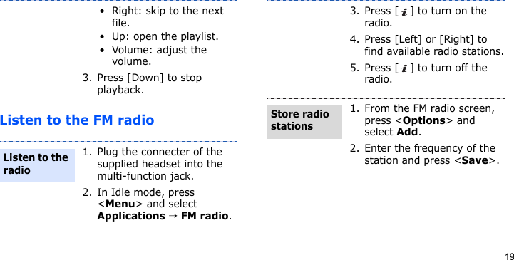 19Listen to the FM radio• Right: skip to the next file.• Up: open the playlist.• Volume: adjust the volume.3. Press [Down] to stop playback.1. Plug the connecter of the supplied headset into the multi-function jack.2. In Idle mode, press &lt;Menu&gt; and select Applications → FM radio.Listen to the radio3. Press [ ] to turn on the radio.4. Press [Left] or [Right] to find available radio stations.5. Press [ ] to turn off the radio.1. From the FM radio screen, press &lt;Options&gt; and select Add.2. Enter the frequency of the station and press &lt;Save&gt;.Store radio stations