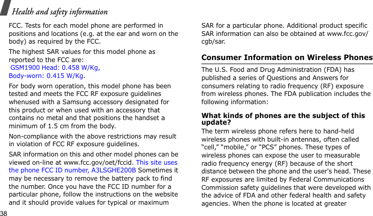 Health and safety information38FCC. Tests for each model phone are performed in positions and locations (e.g. at the ear and worn on the body) as required by the FCC.  The highest SAR values for this model phone as reported to the FCC are:  GSM1900 Head: 0.458 W/Kg,Body-worn: 0.415 W/Kg.  For body worn operation, this model phone has been tested and meets the FCC RF exposure guidelines whenused with a Samsung accessory designated for this product or when used with an accessory that contains no metal and that positions the handset a minimum of 1.5 cm from the body. Non-compliance with the above restrictions may result in violation of FCC RF exposure guidelines.SAR information on this and other model phones can be viewed on-line at www.fcc.gov/oet/fccid. This site uses the phone FCC ID number, A3LSGHE200B Sometimes it may be necessary to remove the battery pack to find the number. Once you have the FCC ID number for a particular phone, follow the instructions on the website and it should provide values for typical or maximum SAR for a particular phone. Additional product specific SAR information can also be obtained at www.fcc.gov/cgb/sar.Consumer Information on Wireless PhonesThe U.S. Food and Drug Administration (FDA) has published a series of Questions and Answers for consumers relating to radio frequency (RF) exposure from wireless phones. The FDA publication includes the following information:What kinds of phones are the subject of this update?The term wireless phone refers here to hand-held wireless phones with built-in antennas, often called “cell,” “mobile,” or “PCS” phones. These types of wireless phones can expose the user to measurable radio frequency energy (RF) because of the short distance between the phone and the user&apos;s head. These RF exposures are limited by Federal Communications Commission safety guidelines that were developed with the advice of FDA and other federal health and safety agencies. When the phone is located at greater 