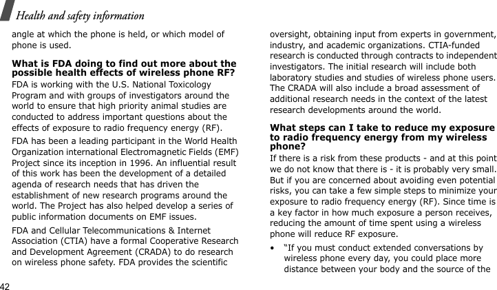 Health and safety information42angle at which the phone is held, or which model of phone is used.What is FDA doing to find out more about the possible health effects of wireless phone RF?FDA is working with the U.S. National Toxicology Program and with groups of investigators around the world to ensure that high priority animal studies are conducted to address important questions about the effects of exposure to radio frequency energy (RF).FDA has been a leading participant in the World Health Organization international Electromagnetic Fields (EMF) Project since its inception in 1996. An influential result of this work has been the development of a detailed agenda of research needs that has driven the establishment of new research programs around the world. The Project has also helped develop a series of public information documents on EMF issues.FDA and Cellular Telecommunications &amp; Internet Association (CTIA) have a formal Cooperative Research and Development Agreement (CRADA) to do research on wireless phone safety. FDA provides the scientific oversight, obtaining input from experts in government, industry, and academic organizations. CTIA-funded research is conducted through contracts to independent investigators. The initial research will include both laboratory studies and studies of wireless phone users. The CRADA will also include a broad assessment of additional research needs in the context of the latest research developments around the world.What steps can I take to reduce my exposure to radio frequency energy from my wireless phone?If there is a risk from these products - and at this point we do not know that there is - it is probably very small. But if you are concerned about avoiding even potential risks, you can take a few simple steps to minimize your exposure to radio frequency energy (RF). Since time is a key factor in how much exposure a person receives, reducing the amount of time spent using a wireless phone will reduce RF exposure.• “If you must conduct extended conversations by wireless phone every day, you could place more distance between your body and the source of the 