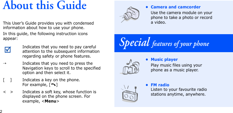 2About this GuideThis User’s Guide provides you with condensed information about how to use your phone.In this guide, the following instruction icons appear: Indicates that you need to pay careful attention to the subsequent information regarding safety or phone features.→Indicates that you need to press the Navigation keys to scroll to the specified option and then select it.[ ] Indicates a key on the phone. For example, [ ]&lt; &gt; Indicates a soft key, whose function is displayed on the phone screen. For example, &lt;Menu&gt;• Camera and camcorderUse the camera module on your phone to take a photo or record a video.Special features of your phone• Music playerPlay music files using your phone as a music player.•FM radioListen to your favourite radio stations anytime, anywhere.