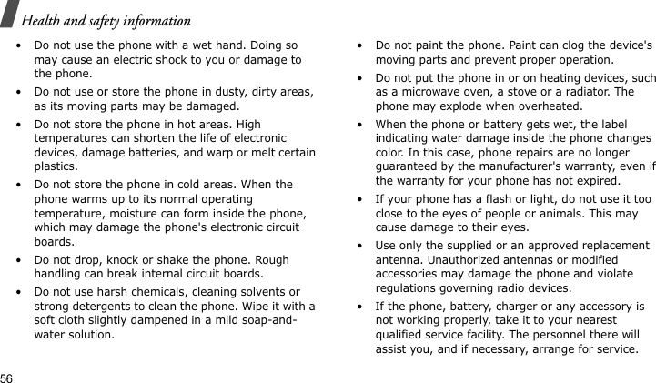 Health and safety information56• Do not use the phone with a wet hand. Doing so may cause an electric shock to you or damage to the phone.• Do not use or store the phone in dusty, dirty areas, as its moving parts may be damaged.• Do not store the phone in hot areas. High temperatures can shorten the life of electronic devices, damage batteries, and warp or melt certain plastics.• Do not store the phone in cold areas. When the phone warms up to its normal operating temperature, moisture can form inside the phone, which may damage the phone&apos;s electronic circuit boards.• Do not drop, knock or shake the phone. Rough handling can break internal circuit boards.• Do not use harsh chemicals, cleaning solvents or strong detergents to clean the phone. Wipe it with a soft cloth slightly dampened in a mild soap-and-water solution.• Do not paint the phone. Paint can clog the device&apos;s moving parts and prevent proper operation.• Do not put the phone in or on heating devices, such as a microwave oven, a stove or a radiator. The phone may explode when overheated.• When the phone or battery gets wet, the label indicating water damage inside the phone changes color. In this case, phone repairs are no longer guaranteed by the manufacturer&apos;s warranty, even if the warranty for your phone has not expired. • If your phone has a flash or light, do not use it too close to the eyes of people or animals. This may cause damage to their eyes.• Use only the supplied or an approved replacement antenna. Unauthorized antennas or modified accessories may damage the phone and violate regulations governing radio devices.• If the phone, battery, charger or any accessory is not working properly, take it to your nearest qualified service facility. The personnel there will assist you, and if necessary, arrange for service.