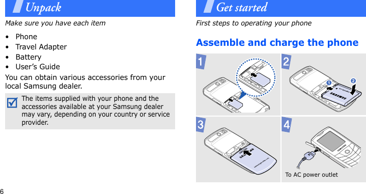 6UnpackMake sure you have each item• Phone•Travel Adapter•Battery•User’s GuideYou can obtain various accessories from your local Samsung dealer.Get startedFirst steps to operating your phoneAssemble and charge the phone The items supplied with your phone and the accessories available at your Samsung dealer may vary, depending on your country or service provider.To A C  p o w e r o ut l et  