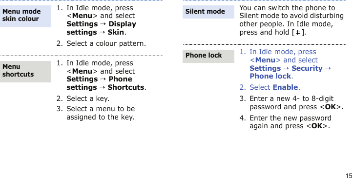 151. In Idle mode, press &lt;Menu&gt; and select Settings → Display settings → Skin.2. Select a colour pattern.1. In Idle mode, press &lt;Menu&gt; and select Settings → Phone settings → Shortcuts.2. Select a key.3. Select a menu to be assigned to the key.Menu mode skin colourMenu shortcutsYou can switch the phone to Silent mode to avoid disturbing other people. In Idle mode, press and hold [ ].1. In Idle mode, press &lt;Menu&gt; and select Settings → Security → Phone lock.2. Select Enable.3. Enter a new 4- to 8-digit password and press &lt;OK&gt;.4. Enter the new password again and press &lt;OK&gt;.Silent modePhone lock