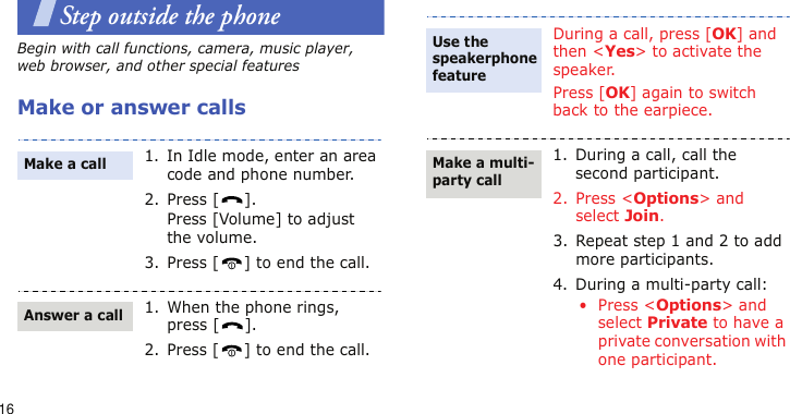 16Step outside the phoneBegin with call functions, camera, music player, web browser, and other special featuresMake or answer calls1. In Idle mode, enter an area code and phone number.2. Press [ ].Press [Volume] to adjust the volume.3. Press [ ] to end the call.1. When the phone rings, press [ ].2. Press [ ] to end the call.Make a callAnswer a callDuring a call, press [OK] and then &lt;Yes&gt; to activate the speaker.Press [OK] again to switch back to the earpiece.1. During a call, call the second participant.2. Press &lt;Options&gt; and select Join.3. Repeat step 1 and 2 to add more participants.4. During a multi-party call:• Press &lt;Options&gt; and select Private to have a private conversation with one participant.Use the speakerphone featureMake a multi-party call