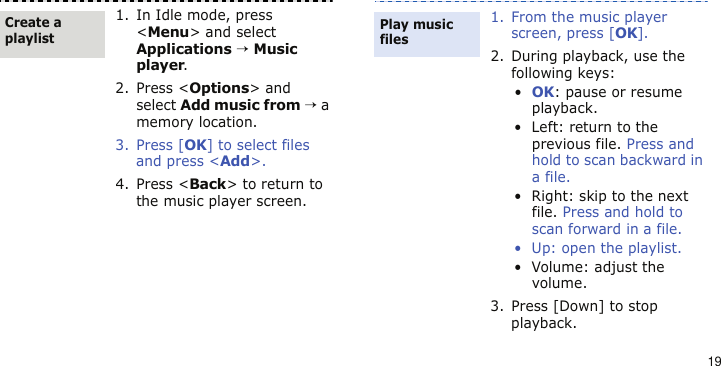 191. In Idle mode, press &lt;Menu&gt; and select Applications → Music player.2. Press &lt;Options&gt; and select Add music from → a memory location.3. Press [OK] to select files and press &lt;Add&gt;.4. Press &lt;Back&gt; to return to the music player screen.Create a playlist1. From the music player screen, press [OK].2. During playback, use the following keys:•OK: pause or resume playback.• Left: return to the previous file. Press and hold to scan backward in a file.• Right: skip to the next file. Press and hold to scan forward in a file.• Up: open the playlist.• Volume: adjust the volume.3. Press [Down] to stop playback.Play music files