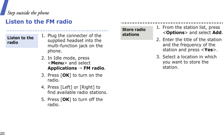 Step outside the phone20Listen to the FM radio1. Plug the connecter of the supplied headset into the multi-function jack on the phone.2. In Idle mode, press &lt;Menu&gt; and select Applications → FM radio.3. Press [OK] to turn on the radio.4. Press [Left] or [Right] to find available radio stations.5. Press [OK] to turn off the radio.Listen to the radio1. From the station list, press &lt;Options&gt; and select Add.2. Enter the title of the station and the frequency of the station and press &lt;Yes&gt;.3. Select a location in which you want to store the station.Store radio stations