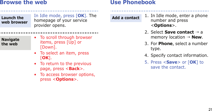 21Browse the web Use PhonebookIn Idle mode, press [OK]. The homepage of your service provider opens.• To scroll through browser items, press [Up] or [Down]. • To select an item, press [OK].• To return to the previous page, press &lt;Back&gt;.• To access browser options, press &lt;Options&gt;.Launch the web browserNavigate the web1. In Idle mode, enter a phone number and press &lt;Options&gt;.2. Select Save contact → a memory location → New.3. For Phone, select a number type.4. Specify contact information.5. Press &lt;Save&gt; or [OK] to save the contact.Add a contact