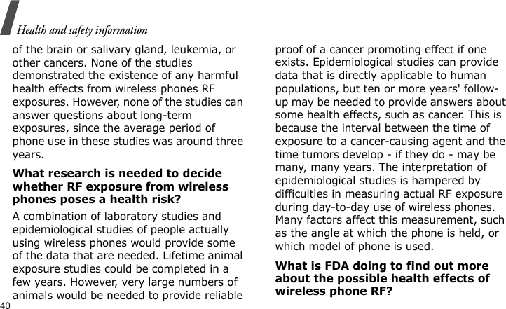 Health and safety information40of the brain or salivary gland, leukemia, or other cancers. None of the studies demonstrated the existence of any harmful health effects from wireless phones RF exposures. However, none of the studies can answer questions about long-term exposures, since the average period of phone use in these studies was around three years.What research is needed to decide whether RF exposure from wireless phones poses a health risk?A combination of laboratory studies and epidemiological studies of people actually using wireless phones would provide some of the data that are needed. Lifetime animal exposure studies could be completed in a few years. However, very large numbers of animals would be needed to provide reliable proof of a cancer promoting effect if one exists. Epidemiological studies can provide data that is directly applicable to human populations, but ten or more years&apos; follow-up may be needed to provide answers about some health effects, such as cancer. This is because the interval between the time of exposure to a cancer-causing agent and the time tumors develop - if they do - may be many, many years. The interpretation of epidemiological studies is hampered by difficulties in measuring actual RF exposure during day-to-day use of wireless phones. Many factors affect this measurement, such as the angle at which the phone is held, or which model of phone is used.What is FDA doing to find out more about the possible health effects of wireless phone RF?