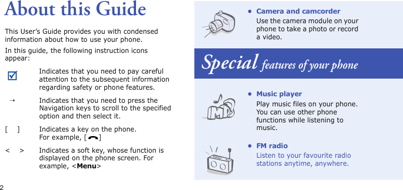 2About this GuideThis User’s Guide provides you with condensed information about how to use your phone.In this guide, the following instruction icons appear: Indicates that you need to pay careful attention to the subsequent information regarding safety or phone features.  →Indicates that you need to press the Navigation keys to scroll to the specified option and then select it.[    ] Indicates a key on the phone. For example, [ ]&lt;    &gt; Indicates a soft key, whose function is displayed on the phone screen. For example, &lt;Menu&gt;• Camera and camcorderUse the camera module on your phone to take a photo or record a video.Special features of your phone•Music playerPlay music files on your phone. You can use other phone functions while listening to music.•FM radioListen to your favourite radio stations anytime, anywhere.