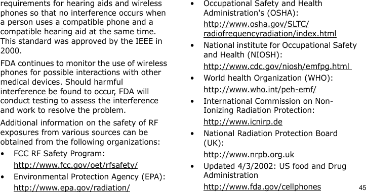 45requirements for hearing aids and wireless phones so that no interference occurs when a person uses a compatible phone and a compatible hearing aid at the same time. This standard was approved by the IEEE in 2000.FDA continues to monitor the use of wireless phones for possible interactions with other medical devices. Should harmful interference be found to occur, FDA will conduct testing to assess the interference and work to resolve the problem.Additional information on the safety of RF exposures from various sources can be obtained from the following organizations:• FCC RF Safety Program:http://www.fcc.gov/oet/rfsafety/• Environmental Protection Agency (EPA):http://www.epa.gov/radiation/• Occupational Safety and Health Administration&apos;s (OSHA): http://www.osha.gov/SLTC/radiofrequencyradiation/index.html• National institute for Occupational Safety and Health (NIOSH):http://www.cdc.gov/niosh/emfpg.html • World health Organization (WHO):http://www.who.int/peh-emf/• International Commission on Non-Ionizing Radiation Protection:http://www.icnirp.de• National Radiation Protection Board (UK):http://www.nrpb.org.uk• Updated 4/3/2002: US food and Drug Administrationhttp://www.fda.gov/cellphones