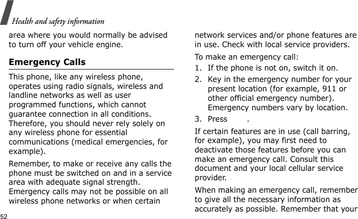 Health and safety information52area where you would normally be advised to turn off your vehicle engine.Emergency CallsThis phone, like any wireless phone, operates using radio signals, wireless and landline networks as well as user programmed functions, which cannot guarantee connection in all conditions. Therefore, you should never rely solely on any wireless phone for essential communications (medical emergencies, for example).Remember, to make or receive any calls the phone must be switched on and in a service area with adequate signal strength. Emergency calls may not be possible on all wireless phone networks or when certain network services and/or phone features are in use. Check with local service providers.To make an emergency call:1. If the phone is not on, switch it on.2. Key in the emergency number for your present location (for example, 911 or other official emergency number). Emergency numbers vary by location.3. Press .If certain features are in use (call barring, for example), you may first need to deactivate those features before you can make an emergency call. Consult this document and your local cellular service provider.When making an emergency call, remember to give all the necessary information as accurately as possible. Remember that your 