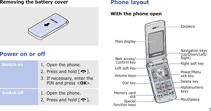 7Removing the battery coverPower on or offPhone layoutWith the phone openSwitch on1. Open the phone.2. Press and hold [ ].3. If necessary, enter the PIN and press &lt;OK&gt;.Switch off1. Open the phone.2. Press and hold [ ].Specialfunction keysPower/Menu exit keyMouthpieceWeb access/Confirm keyVolume keysLeft soft keyRight soft keyNavigation keys (Up/Down/Left/Right)Main displayDelete keyDial keyAlphanumeric keysEarpieceMemory cardslot