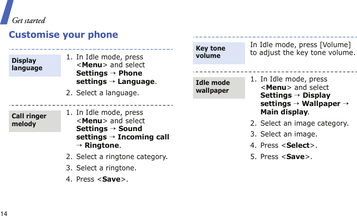 Get started14Customise your phone1. In Idle mode, press &lt;Menu&gt; and select Settings → Phone settings → Language.2. Select a language.1. In Idle mode, press &lt;Menu&gt; and select Settings → Sound settings → Incoming call → Ringtone.2. Select a ringtone category.3. Select a ringtone.4. Press &lt;Save&gt;.Display languageCall ringer melodyIn Idle mode, press [Volume] to adjust the key tone volume.1. In Idle mode, press &lt;Menu&gt; and select Settings → Display settings → Wallpaper → Main display.2. Select an image category.3. Select an image.4. Press &lt;Select&gt;.5. Press &lt;Save&gt;.Key tone volumeIdle mode wallpaper 