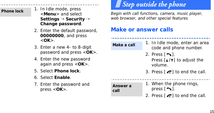 15Step outside the phoneBegin with call functions, camera, music player, web browser, and other special featuresMake or answer calls1. In Idle mode, press &lt;Menu&gt; and select Settings → Security → Change password.2. Enter the default password, 00000000, and press &lt;OK&gt;.3. Enter a new 4- to 8-digit password and press &lt;OK&gt;.4. Enter the new password again and press &lt;OK&gt;.5. Select Phone lock.6. Select Enable.7. Enter the password and press &lt;OK&gt;.Phone lock1. In Idle mode, enter an area code and phone number.2. Press [ ].Press [ / ] to adjust the volume.3. Press [ ] to end the call.1. When the phone rings, press [ ].2. Press [ ] to end the call.Make a callAnswer a call