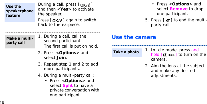 16Use the cameraDuring a call, press [ ] and then &lt;Yes&gt; to activate the speaker.Press [ ] again to switch back to the earpiece.1. During a call, call the second participant.The first call is put on hold.2. Press &lt;Options&gt; and select Join.3. Repeat step 1 and 2 to add more participants.4. During a multi-party call:• Press &lt;Options&gt; and select Split to have a private conversation with one participant. Use the speakerphone featureMake a multi-party call• Press &lt;Options&gt; and select Remove to drop one participant.5. Press [ ] to end the multi-party call.1. In Idle mode, press and hold [ ] to turn on the camera.2. Aim the lens at the subject and make any desired adjustments.Take a photo