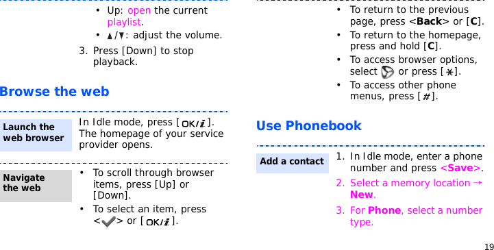 19Browse the webUse Phonebook•Up: open the current playlist.•/: adjust the volume.3. Press [Down] to stop playback.In Idle mode, press [ ]. The homepage of your service provider opens.• To scroll through browser items, press [Up] or [Down]. • To select an item, press &lt;&gt; or [ ].Launch the web browserNavigate the web• To return to the previous page, press &lt;Back&gt; or [C].• To return to the homepage, press and hold [C].• To access browser options, select   or press [ ].• To access other phone menus, press [ ].1. In Idle mode, enter a phone number and press &lt;Save&gt;.2. Select a memory location → New.3. For Phone, select a number type.Add a contact
