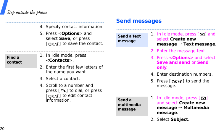 Step outside the phone20Send messages4. Specify contact information.5. Press &lt;Options&gt; and select Save, or press [ ] to save the contact.1. In Idle mode, press &lt;Contacts&gt;.2. Enter the first few letters of the name you want.3. Select a contact.4. Scroll to a number and press [ ] to dial, or press [ ] to edit contact information.Find a contact1. In Idle mode, press [ ] and select Create new message → Text message.2. Enter the message text.3. Press &lt;Options&gt; and select Save and send or Send only.4. Enter destination numbers.5. Press [ ] to send the message.1. In Idle mode, press [ ] and select Create new message → Multimedia message.2. Select Subject.Send a text messageSend a multimedia message