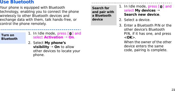 23Use BluetoothYour phone is equipped with Bluetooth technology, enabling you to connect the phone wirelessly to other Bluetooth devices and exchange data with them, talk hands-free, or control the phone remotely.1. In Idle mode, press [ ] and select Activation → On.2. Select My phone’s visibility → On to allow other devices to locate your phone.Turn on Bluetooth1. In Idle mode, press [ ] and select My devices → Search new device.2. Select a device.3. Enter a Bluetooth PIN or the other device’s Bluetooth PIN, if it has one, and press &lt;OK&gt;.When the owner of the other device enters the same code, pairing is complete.Search for and pair with a Bluetooth device