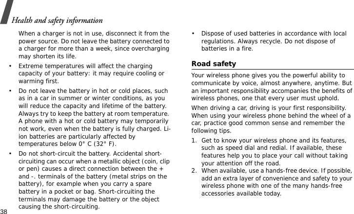 Health and safety information38When a charger is not in use, disconnect it from the power source. Do not leave the battery connected to a charger for more than a week, since overcharging may shorten its life.• Extreme temperatures will affect the charging capacity of your battery: it may require cooling or warming first.• Do not leave the battery in hot or cold places, such as in a car in summer or winter conditions, as you will reduce the capacity and lifetime of the battery. Always try to keep the battery at room temperature. A phone with a hot or cold battery may temporarily not work, even when the battery is fully charged. Li-ion batteries are particularly affected by temperatures below 0° C (32° F).• Do not short-circuit the battery. Accidental short-circuiting can occur when a metallic object (coin, clip or pen) causes a direct connection between the + and -. terminals of the battery (metal strips on the battery), for example when you carry a spare battery in a pocket or bag. Short-circuiting the terminals may damage the battery or the object causing the short-circuiting.• Dispose of used batteries in accordance with local regulations. Always recycle. Do not dispose of batteries in a fire.Road safetyYour wireless phone gives you the powerful ability to communicate by voice, almost anywhere, anytime. But an important responsibility accompanies the benefits of wireless phones, one that every user must uphold. When driving a car, driving is your first responsibility. When using your wireless phone behind the wheel of a car, practice good common sense and remember the following tips.1. Get to know your wireless phone and its features, such as speed dial and redial. If available, these features help you to place your call without taking your attention off the road.2. When available, use a hands-free device. If possible, add an extra layer of convenience and safety to your wireless phone with one of the many hands-free accessories available today.