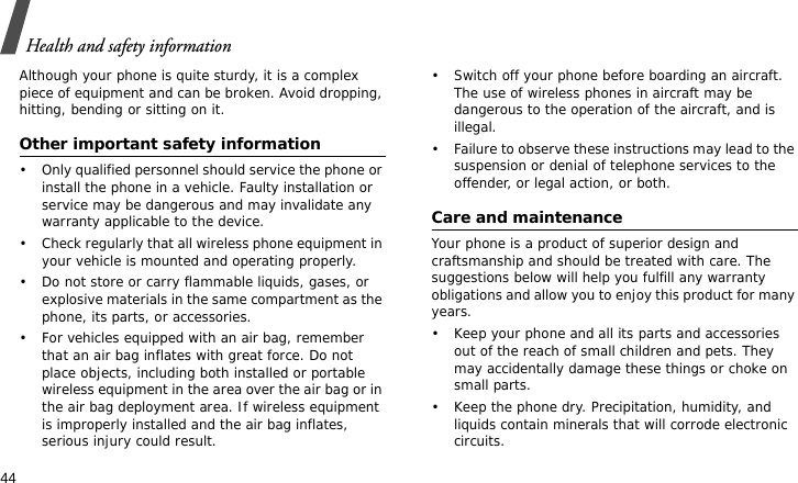 Health and safety information44Although your phone is quite sturdy, it is a complex piece of equipment and can be broken. Avoid dropping, hitting, bending or sitting on it.Other important safety information• Only qualified personnel should service the phone or install the phone in a vehicle. Faulty installation or service may be dangerous and may invalidate any warranty applicable to the device.• Check regularly that all wireless phone equipment in your vehicle is mounted and operating properly.• Do not store or carry flammable liquids, gases, or explosive materials in the same compartment as the phone, its parts, or accessories.• For vehicles equipped with an air bag, remember that an air bag inflates with great force. Do not place objects, including both installed or portable wireless equipment in the area over the air bag or in the air bag deployment area. If wireless equipment is improperly installed and the air bag inflates, serious injury could result.• Switch off your phone before boarding an aircraft. The use of wireless phones in aircraft may be dangerous to the operation of the aircraft, and is illegal.• Failure to observe these instructions may lead to the suspension or denial of telephone services to the offender, or legal action, or both.Care and maintenanceYour phone is a product of superior design and craftsmanship and should be treated with care. The suggestions below will help you fulfill any warranty obligations and allow you to enjoy this product for many years.• Keep your phone and all its parts and accessories out of the reach of small children and pets. They may accidentally damage these things or choke on small parts.• Keep the phone dry. Precipitation, humidity, and liquids contain minerals that will corrode electronic circuits.