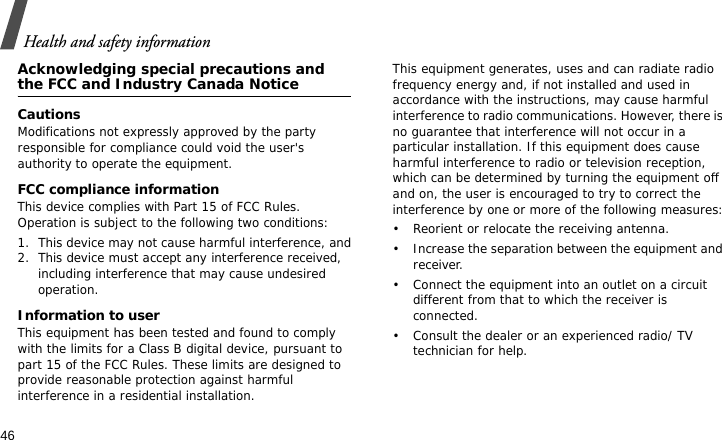 Health and safety information46Acknowledging special precautions and the FCC and Industry Canada NoticeCautionsModifications not expressly approved by the party responsible for compliance could void the user&apos;s authority to operate the equipment.FCC compliance informationThis device complies with Part 15 of FCC Rules. Operation is subject to the following two conditions:1. This device may not cause harmful interference, and2. This device must accept any interference received, including interference that may cause undesired operation.Information to userThis equipment has been tested and found to comply with the limits for a Class B digital device, pursuant to part 15 of the FCC Rules. These limits are designed to provide reasonable protection against harmful interference in a residential installation.This equipment generates, uses and can radiate radio frequency energy and, if not installed and used in accordance with the instructions, may cause harmful interference to radio communications. However, there is no guarantee that interference will not occur in a particular installation. If this equipment does cause harmful interference to radio or television reception, which can be determined by turning the equipment off and on, the user is encouraged to try to correct the interference by one or more of the following measures:• Reorient or relocate the receiving antenna.• Increase the separation between the equipment and receiver.• Connect the equipment into an outlet on a circuit different from that to which the receiver is connected.• Consult the dealer or an experienced radio/ TV technician for help.