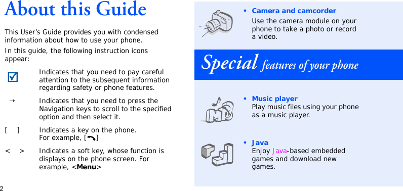 2About this GuideThis User’s Guide provides you with condensed information about how to use your phone.In this guide, the following instruction icons appear: Indicates that you need to pay careful attention to the subsequent information regarding safety or phone features.  →Indicates that you need to press the Navigation keys to scroll to the specified option and then select it.[    ] Indicates a key on the phone. For example, [ ]&lt;    &gt; Indicates a soft key, whose function is displays on the phone screen. For example, &lt;Menu&gt;• Camera and camcorderUse the camera module on your phone to take a photo or record a video.Special features of your phone•Music playerPlay music files using your phone as a music player.•JavaEnjoy Java-based embedded games and download new games.
