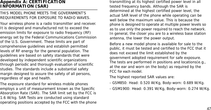 47Appendix A: CERTIFICATION INFORMATION (SAR)THIS MODEL PHONE MEETS THE GOVERNMENT’S REQUIREMENTS FOR EXPOSURE TO RADIO WAVES.Your wireless phone is a radio transmitter and receiver. It is designed and manufactured not to exceed the emission limits for exposure to radio frequency (RF) energy set by the Federal Communications Commission of the U.S. Government. These limits are part of comprehensive guidelines and establish permitted levels of RF energy for the general population. The guidelines are based on safety standards that were developed by independent scientific organizations through periodic and thorough evaluation of scientific studies. The standards include a substantial safety margin designed to assure the safety of all persons, regardless of age and health.The exposure standard for wireless mobile phones employs a unit of measurement known as the Specific Absorption Rate (SAR). The SAR limit set by the FCC is 1.6 W/kg. SAR Tests are conducted using standard operating positions accepted by the FCC with the phone transmitting at its highest certified power level in all tested frequency bands. Although the SAR is determined at the highest certified power level, the actual SAR level of the phone while operating can be well below the maximum value. This is because the phone is designed to operate at multiple power levels so as to use only the power required to reach the network. In general, the closer you are to a wireless base station antenna, the lower the power output.Before a new model phone is available for sale to the public, it must be tested and certified to the FCC that it does not exceed the limit established by the government adopted requirement for safe exposure. The tests are performed in positions and locations(e.g., at the ear and worn on the body) as required by the FCC for each model.The highest reported SAR values are:- GSM850: Head: 0.520 W/Kg, Body-worn: 0.689 W/Kg.- GSM1900: Head: 0.391 W/Kg, Body-worn: 0.274 W/Kg.