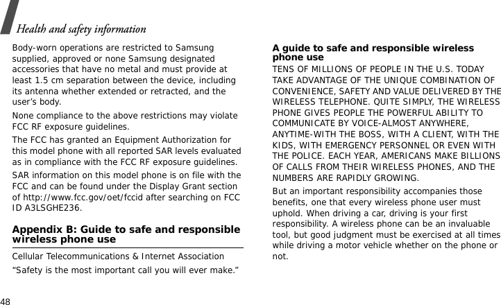 Health and safety information48Body-worn operations are restricted to Samsung supplied, approved or none Samsung designated accessories that have no metal and must provide at least 1.5 cm separation between the device, including its antenna whether extended or retracted, and the user’s body. None compliance to the above restrictions may violate FCC RF exposure guidelines.The FCC has granted an Equipment Authorization for this model phone with all reported SAR levels evaluated as in compliance with the FCC RF exposure guidelines. SAR information on this model phone is on file with the FCC and can be found under the Display Grant section of http://www.fcc.gov/oet/fccid after searching on FCC ID A3LSGHE236.Appendix B: Guide to safe and responsible wireless phone useCellular Telecommunications &amp; Internet Association“Safety is the most important call you will ever make.”A guide to safe and responsible wireless phone useTENS OF MILLIONS OF PEOPLE IN THE U.S. TODAY TAKE ADVANTAGE OF THE UNIQUE COMBINATION OF CONVENIENCE, SAFETY AND VALUE DELIVERED BY THE WIRELESS TELEPHONE. QUITE SIMPLY, THE WIRELESS PHONE GIVES PEOPLE THE POWERFUL ABILITY TO COMMUNICATE BY VOICE-ALMOST ANYWHERE, ANYTIME-WITH THE BOSS, WITH A CLIENT, WITH THE KIDS, WITH EMERGENCY PERSONNEL OR EVEN WITH THE POLICE. EACH YEAR, AMERICANS MAKE BILLIONS OF CALLS FROM THEIR WIRELESS PHONES, AND THE NUMBERS ARE RAPIDLY GROWING.But an important responsibility accompanies those benefits, one that every wireless phone user must uphold. When driving a car, driving is your first responsibility. A wireless phone can be an invaluable tool, but good judgment must be exercised at all times while driving a motor vehicle whether on the phone or not.
