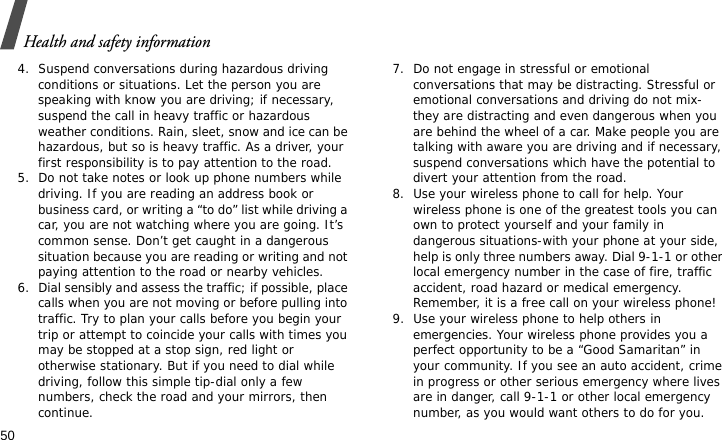 Health and safety information504. Suspend conversations during hazardous driving conditions or situations. Let the person you are speaking with know you are driving; if necessary, suspend the call in heavy traffic or hazardous weather conditions. Rain, sleet, snow and ice can be hazardous, but so is heavy traffic. As a driver, your first responsibility is to pay attention to the road.5. Do not take notes or look up phone numbers while driving. If you are reading an address book or business card, or writing a “to do” list while driving a car, you are not watching where you are going. It’s common sense. Don’t get caught in a dangerous situation because you are reading or writing and not paying attention to the road or nearby vehicles.6. Dial sensibly and assess the traffic; if possible, place calls when you are not moving or before pulling into traffic. Try to plan your calls before you begin your trip or attempt to coincide your calls with times you may be stopped at a stop sign, red light or otherwise stationary. But if you need to dial while driving, follow this simple tip-dial only a few numbers, check the road and your mirrors, then continue.7. Do not engage in stressful or emotional conversations that may be distracting. Stressful or emotional conversations and driving do not mix-they are distracting and even dangerous when you are behind the wheel of a car. Make people you are talking with aware you are driving and if necessary, suspend conversations which have the potential to divert your attention from the road.8. Use your wireless phone to call for help. Your wireless phone is one of the greatest tools you can own to protect yourself and your family in dangerous situations-with your phone at your side, help is only three numbers away. Dial 9-1-1 or other local emergency number in the case of fire, traffic accident, road hazard or medical emergency. Remember, it is a free call on your wireless phone!9. Use your wireless phone to help others in emergencies. Your wireless phone provides you a perfect opportunity to be a “Good Samaritan” in your community. If you see an auto accident, crime in progress or other serious emergency where lives are in danger, call 9-1-1 or other local emergency number, as you would want others to do for you.