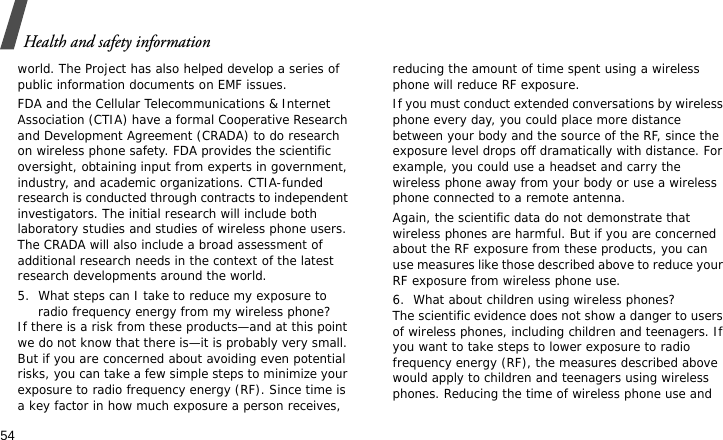 Health and safety information54world. The Project has also helped develop a series of public information documents on EMF issues.FDA and the Cellular Telecommunications &amp; Internet Association (CTIA) have a formal Cooperative Research and Development Agreement (CRADA) to do research on wireless phone safety. FDA provides the scientific oversight, obtaining input from experts in government, industry, and academic organizations. CTIA-funded research is conducted through contracts to independent investigators. The initial research will include both laboratory studies and studies of wireless phone users. The CRADA will also include a broad assessment of additional research needs in the context of the latest research developments around the world.5. What steps can I take to reduce my exposure to radio frequency energy from my wireless phone?If there is a risk from these products—and at this point we do not know that there is—it is probably very small. But if you are concerned about avoiding even potential risks, you can take a few simple steps to minimize your exposure to radio frequency energy (RF). Since time is a key factor in how much exposure a person receives, reducing the amount of time spent using a wireless phone will reduce RF exposure.If you must conduct extended conversations by wireless phone every day, you could place more distance between your body and the source of the RF, since the exposure level drops off dramatically with distance. For example, you could use a headset and carry the wireless phone away from your body or use a wireless phone connected to a remote antenna.Again, the scientific data do not demonstrate that wireless phones are harmful. But if you are concerned about the RF exposure from these products, you can use measures like those described above to reduce your RF exposure from wireless phone use.6. What about children using wireless phones?The scientific evidence does not show a danger to users of wireless phones, including children and teenagers. If you want to take steps to lower exposure to radio frequency energy (RF), the measures described above would apply to children and teenagers using wireless phones. Reducing the time of wireless phone use and 