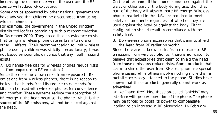 55increasing the distance between the user and the RF source will reduce RF exposure.Some groups sponsored by other national governments have advised that children be discouraged from using wireless phones at all. For example, the government in the United Kingdom distributed leaflets containing such a recommendation in December 2000. They noted that no evidence exists that using a wireless phone causes brain tumors or other ill effects. Their recommendation to limit wireless phone use by children was strictly precautionary; it was not based on scientific evidence that any health hazard exists.7. Do hands-free kits for wireless phones reduce risks from exposure to RF emissions?Since there are no known risks from exposure to RF emissions from wireless phones, there is no reason to believe that hands-free kits reduce risks. Hands-free kits can be used with wireless phones for convenience and comfort. These systems reduce the absorption of RF energy in the head because the phone, which is the source of the RF emissions, will not be placed against the head. On the other hand, if the phone is mounted against the waist or other part of the body during use, then that part of the body will absorb more RF energy. Wireless phones marketed in the U.S. are required to meet safety requirements regardless of whether they are used against the head or against the body. Either configuration should result in compliance with the safety limit.8. Do wireless phone accessories that claim to shield the head from RF radiation work?Since there are no known risks from exposure to RF emissions from wireless phones, there is no reason to believe that accessories that claim to shield the head from those emissions reduce risks. Some products that claim to shield the user from RF absorption use special phone cases, while others involve nothing more than a metallic accessory attached to the phone. Studies have shown that these products generally do not work as advertised. Unlike “hand-free” kits, these so-called “shields” may interfere with proper operation of the phone. The phone may be forced to boost its power to compensate, leading to an increase in RF absorption. In February 
