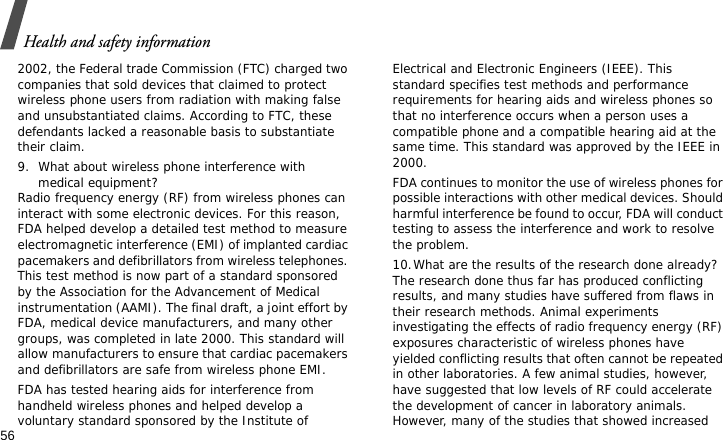 Health and safety information562002, the Federal trade Commission (FTC) charged two companies that sold devices that claimed to protect wireless phone users from radiation with making false and unsubstantiated claims. According to FTC, these defendants lacked a reasonable basis to substantiate their claim.9. What about wireless phone interference with medical equipment?Radio frequency energy (RF) from wireless phones can interact with some electronic devices. For this reason, FDA helped develop a detailed test method to measure electromagnetic interference (EMI) of implanted cardiac pacemakers and defibrillators from wireless telephones. This test method is now part of a standard sponsored by the Association for the Advancement of Medical instrumentation (AAMI). The final draft, a joint effort by FDA, medical device manufacturers, and many other groups, was completed in late 2000. This standard will allow manufacturers to ensure that cardiac pacemakers and defibrillators are safe from wireless phone EMI.FDA has tested hearing aids for interference from handheld wireless phones and helped develop a voluntary standard sponsored by the Institute of Electrical and Electronic Engineers (IEEE). This standard specifies test methods and performance requirements for hearing aids and wireless phones so that no interference occurs when a person uses a compatible phone and a compatible hearing aid at the same time. This standard was approved by the IEEE in 2000.FDA continues to monitor the use of wireless phones for possible interactions with other medical devices. Should harmful interference be found to occur, FDA will conduct testing to assess the interference and work to resolve the problem.10.What are the results of the research done already?The research done thus far has produced conflicting results, and many studies have suffered from flaws in their research methods. Animal experiments investigating the effects of radio frequency energy (RF) exposures characteristic of wireless phones have yielded conflicting results that often cannot be repeated in other laboratories. A few animal studies, however, have suggested that low levels of RF could accelerate the development of cancer in laboratory animals. However, many of the studies that showed increased 