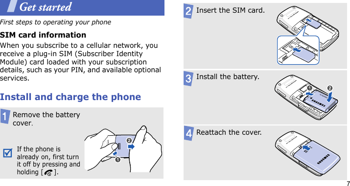 7Get startedFirst steps to operating your phoneSIM card informationWhen you subscribe to a cellular network, you receive a plug-in SIM (Subscriber Identity Module) card loaded with your subscription details, such as your PIN, and available optional services.Install and charge the phoneRemove the battery cover.If the phone is already on, first turn it off by pressing and holding [ ].Insert the SIM card.Install the battery.Reattach the cover.