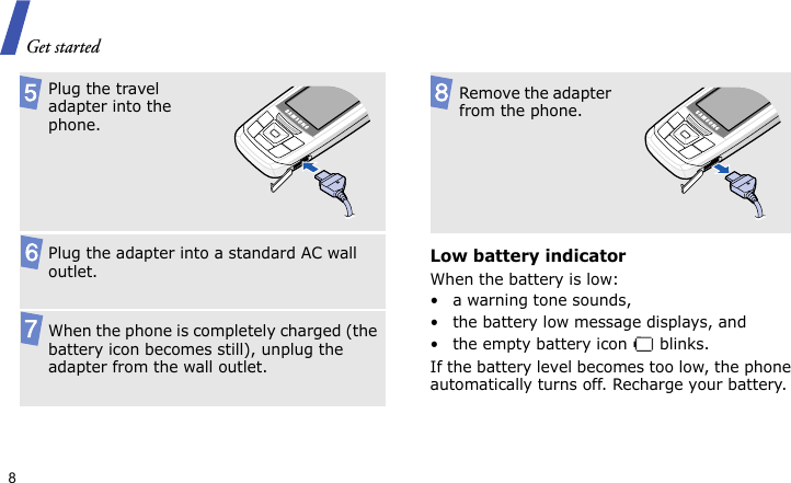 Get started8Low battery indicatorWhen the battery is low:• a warning tone sounds,• the battery low message displays, and• the empty battery icon   blinks.If the battery level becomes too low, the phone automatically turns off. Recharge your battery. Plug the travel adapter into the phone.Plug the adapter into a standard AC wall outlet.When the phone is completely charged (the battery icon becomes still), unplug the adapter from the wall outlet.Remove the adapter from the phone.