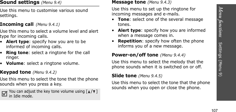 Menu functions    Settings(Menu 9)107Sound settings(Menu 9.4)Use this menu to customise various sound settings.Incoming call(Menu 9.4.1)Use this menu to select a volume level and alert type for incoming calls.•Alert type: specify how you are to be informed of incoming calls.•Ring tone: select a ringtone for the call ringer.•Volume: select a ringtone volume.Keypad tone(Menu 9.4.2)Use this menu to select the tone that the phone sounds when you press a key.Message tone(Menu 9.4.3) Use this menu to set up the ringtone for incoming messages and e-mails. •Tone: select one of the several message tones. •Alert type: specify how you are informed when a message comes in. •Repetition: specify how often the phone informs you of a new message.Power-on/off tone(Menu 9.4.4)Use this menu to select the melody that the phone sounds when it is switched on or off. Slide tone(Menu 9.4.5)Use this menu to select the tone that the phone sounds when you open or close the phone. You can adjust the key tone volume using [/] in Idle mode.