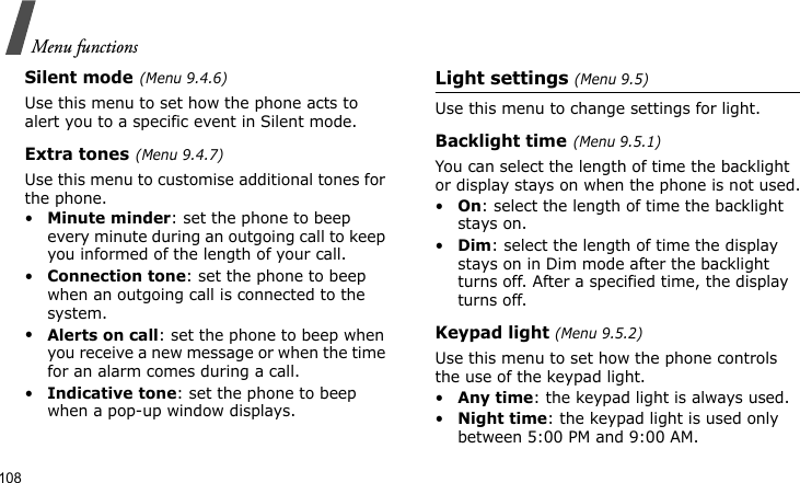 Menu functions108Silent mode(Menu 9.4.6)Use this menu to set how the phone acts to alert you to a specific event in Silent mode. Extra tones(Menu 9.4.7) Use this menu to customise additional tones for the phone. •Minute minder: set the phone to beep every minute during an outgoing call to keep you informed of the length of your call.•Connection tone: set the phone to beep when an outgoing call is connected to the system.•Alerts on call: set the phone to beep when you receive a new message or when the time for an alarm comes during a call.•Indicative tone: set the phone to beep when a pop-up window displays.Light settings (Menu 9.5)Use this menu to change settings for light.Backlight time(Menu 9.5.1)You can select the length of time the backlight or display stays on when the phone is not used.•On: select the length of time the backlight stays on.•Dim: select the length of time the display stays on in Dim mode after the backlight turns off. After a specified time, the display turns off.Keypad light (Menu 9.5.2) Use this menu to set how the phone controls the use of the keypad light.•Any time: the keypad light is always used.•Night time: the keypad light is used only between 5:00 PM and 9:00 AM.