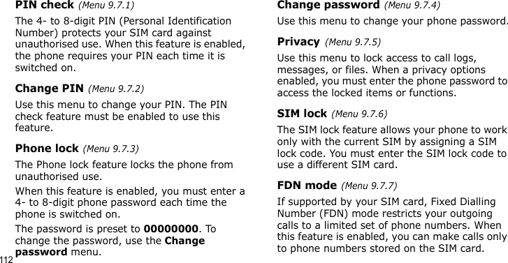 112PIN check(Menu 9.7.1)The 4- to 8-digit PIN (Personal Identification Number) protects your SIM card against unauthorised use. When this feature is enabled, the phone requires your PIN each time it is switched on.Change PIN(Menu 9.7.2) Use this menu to change your PIN. The PIN check feature must be enabled to use this feature.Phone lock(Menu 9.7.3)The Phone lock feature locks the phone from unauthorised use. When this feature is enabled, you must enter a 4- to 8-digit phone password each time the phone is switched on.The password is preset to 00000000. To change the password, use the Change password menu.Change password(Menu 9.7.4)Use this menu to change your phone password.Privacy(Menu 9.7.5)Use this menu to lock access to call logs, messages, or files. When a privacy options enabled, you must enter the phone password to access the locked items or functions. SIM lock(Menu 9.7.6)The SIM lock feature allows your phone to work only with the current SIM by assigning a SIM lock code. You must enter the SIM lock code to use a different SIM card.FDN mode(Menu 9.7.7) If supported by your SIM card, Fixed Dialling Number (FDN) mode restricts your outgoing calls to a limited set of phone numbers. When this feature is enabled, you can make calls only to phone numbers stored on the SIM card.