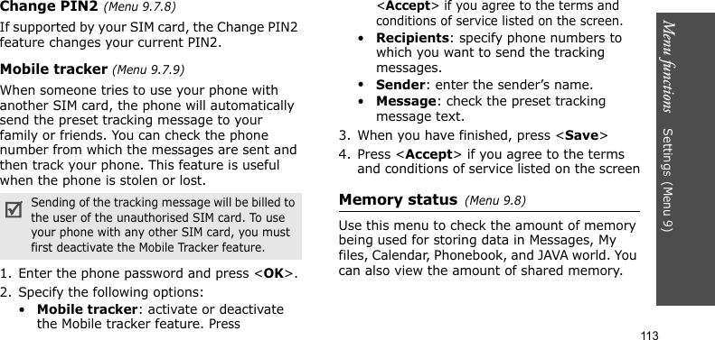 Menu functions    Settings(Menu 9)113Change PIN2(Menu 9.7.8)If supported by your SIM card, the Change PIN2 feature changes your current PIN2. Mobile tracker (Menu 9.7.9)When someone tries to use your phone with another SIM card, the phone will automatically send the preset tracking message to your family or friends. You can check the phone number from which the messages are sent and then track your phone. This feature is useful when the phone is stolen or lost.1. Enter the phone password and press &lt;OK&gt;.2. Specify the following options:•Mobile tracker: activate or deactivate the Mobile tracker feature. Press &lt;Accept&gt; if you agree to the terms and conditions of service listed on the screen.•Recipients: specify phone numbers to which you want to send the tracking messages.•Sender: enter the sender’s name.•Message: check the preset tracking message text.3. When you have finished, press &lt;Save&gt;4. Press &lt;Accept&gt; if you agree to the terms and conditions of service listed on the screenMemory status(Menu 9.8) Use this menu to check the amount of memory being used for storing data in Messages, My files, Calendar, Phonebook, and JAVA world. You can also view the amount of shared memory.Sending of the tracking message will be billed to the user of the unauthorised SIM card. To use your phone with any other SIM card, you must first deactivate the Mobile Tracker feature.