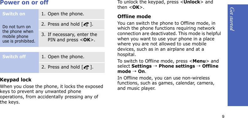 Get started9Power on or offKeypad lockWhen you close the phone, it locks the exposed keys to prevent any unwanted phone operations, from accidentally pressing any of the keys.To unlock the keypad, press &lt;Unlock&gt; and then &lt;OK&gt;.Offline modeYou can switch the phone to Offline mode, in which the phone functions requiring network connection are deactivated. This mode is helpful when you want to use your phone in a place where you are not allowed to use mobile devices, such as in an airplane and at a hospital.To switch to Offline mode, press &lt;Menu&gt; and select Settings → Phone settings → Offline mode → On.In Offline mode, you can use non-wireless functions, such as games, calendar, camera, and music player.Switch onDo not turn on the phone when mobile phone use is prohibited.1. Open the phone.2. Press and hold [ ].3. If necessary, enter the PIN and press &lt;OK&gt;.Switch off1. Open the phone.2. Press and hold [ ].