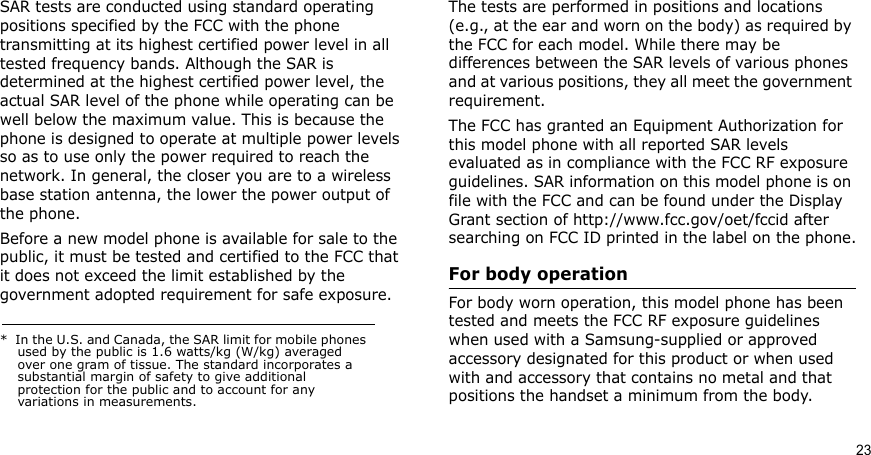 23SAR tests are conducted using standard operating positions specified by the FCC with the phone transmitting at its highest certified power level in all tested frequency bands. Although the SAR is determined at the highest certified power level, the actual SAR level of the phone while operating can be well below the maximum value. This is because the phone is designed to operate at multiple power levels so as to use only the power required to reach the network. In general, the closer you are to a wireless base station antenna, the lower the power output of the phone.Before a new model phone is available for sale to the public, it must be tested and certified to the FCC that it does not exceed the limit established by the government adopted requirement for safe exposure. The tests are performed in positions and locations (e.g., at the ear and worn on the body) as required by the FCC for each model. While there may be differences between the SAR levels of various phones and at various positions, they all meet the government requirement.The FCC has granted an Equipment Authorization for this model phone with all reported SAR levels evaluated as in compliance with the FCC RF exposure guidelines. SAR information on this model phone is on file with the FCC and can be found under the Display Grant section of http://www.fcc.gov/oet/fccid after searching on FCC ID printed in the label on the phone.For body operationFor body worn operation, this model phone has been tested and meets the FCC RF exposure guidelines when used with a Samsung-supplied or approved accessory designated for this product or when used with and accessory that contains no metal and that positions the handset a minimum from the body.*  In the U.S. and Canada, the SAR limit for mobile phones used by the public is 1.6 watts/kg (W/kg) averaged over one gram of tissue. The standard incorporates a substantial margin of safety to give additional protection for the public and to account for any variations in measurements.