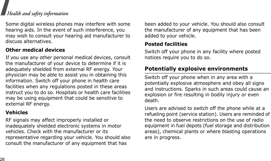 28Health and safety informationSome digital wireless phones may interfere with some hearing aids. In the event of such interference, you may wish to consult your hearing aid manufacturer to discuss alternatives.Other medical devicesIf you use any other personal medical devices, consult the manufacturer of your device to determine if it is adequately shielded from external RF energy. Your physician may be able to assist you in obtaining this information. Switch off your phone in health care facilities when any regulations posted in these areas instruct you to do so. Hospitals or health care facilities may be using equipment that could be sensitive to external RF energy.VehiclesRF signals may affect improperly installed or inadequately shielded electronic systems in motor vehicles. Check with the manufacturer or its representative regarding your vehicle. You should also consult the manufacturer of any equipment that has been added to your vehicle. You should also consult the manufacturer of any equipment that has been added to your vehicle.Posted facilitiesSwitch off your phone in any facility where posted notices require you to do so.Potentially explosive environmentsSwitch off your phone when in any area with a potentially explosive atmosphere and obey all signs and instructions. Sparks in such areas could cause an explosion or fire resulting in bodily injury or even death.Users are advised to switch off the phone while at a refueling point (service station). Users are reminded of the need to observe restrictions on the use of radio equipment in fuel depots (fuel storage and distribution areas), chemical plants or where blasting operations are in progress.