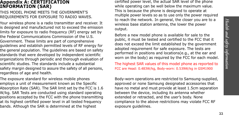 Health and safety information  33Appendix A: CERTIFICATIONINFORMATION (SAR)THIS MODEL PHONE MEETS THE GOVERNMENT’S REQUIREMENTS FOR EXPOSURE TO RADIO WAVES.Your wireless phone is a radio transmitter and receiver. It is designed and manufactured not to exceed the emission limits for exposure to radio frequency (RF) energy set by the Federal Communications Commission of the U.S. Government. These limits are part of comprehensive guidelines and establish permitted levels of RF energy for the general population. The guidelines are based on safety standards that were developed by independent scientific organizations through periodic and thorough evaluation of scientific studies. The standards include a substantial safety margin designed to assure the safety of all persons, regardless of age and health.The exposure standard for wireless mobile phones employs a unit of measurement known as the Specific Absorption Rate (SAR). The SAR limit set by the FCC is 1.6 W/kg. SAR Tests are conducted using standard operating positions accepted by the FCC with the phone transmitting at its highest certified power level in all tested frequency bands. Although the SAR is determined at the highest certified power level, the actual SAR level of the phone while operating can be well below the maximum value. This is because the phone is designed to operate at multiple power levels so as to use only the power required to reach the network. In general, the closer you are to a wireless base station antenna, the lower the power output.Before a new model phone is available for sale to the public, it must be tested and certified to the FCC that it does not exceed the limit established by the government adopted requirement for safe exposure. The tests are performed in positions and locations(e.g., at the ear and worn on the body) as required by the FCC for each model.The highest SAR values of this model phone as reported to FCC are Head: 0.483W/kg, Body-worn: 0.539W/kg in GSM1900Body-worn operations are restricted to Samsung-supplied, approved or none Samsung designated accessories that have no metal and must provide at least 1.5cm separation between the device, including its antenna whether extended or retracted, and the user’s body. None compliance to the above restrictions may violate FCC RF exposure guidelines.
