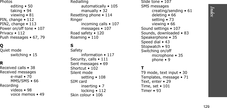 Index129Photosediting • 50taking • 94viewing • 81PIN, change • 112PIN2, change • 113Power on/off tone • 107Privacy • 112Push messages • 67, 79QQuiet modeswitching • 15RReceived calls • 38Received messagese-mail • 70MMS/SMS • 66Recordingvideos • 98voice memos • 49Rediallingautomatically • 105manually • 32Resetting phone • 114Ringerincoming calls • 107messages • 107Road safety • 120Roaming • 110SSafetyinformation • 117Security, calls • 111Sent messages • 69Shortcut • 102Silent modesetting • 108SIM cardinserting • 7locking • 112Skin colour • 106Slide tone • 107SMS messagescreating/sending • 61deleting • 66setting • 73viewing • 66Sound settings • 107Sounds, downloaded • 83Speakerphone • 35Speed dial • 43Stopwatch • 93Switching on/offmicrophone • 35phone • 9TT9 mode, text input • 30Templates, message • 71Text, enter • 29Time, set • 101Timer • 93