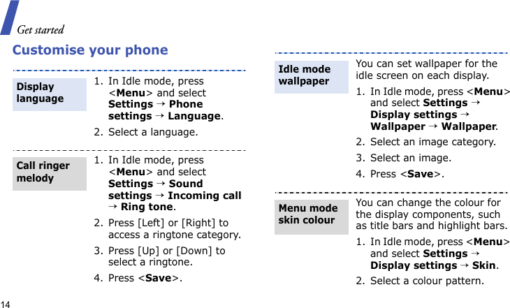 Get started14Customise your phone1. In Idle mode, press &lt;Menu&gt; and select Settings → Phone settings → Language.2. Select a language.1. In Idle mode, press &lt;Menu&gt; and select Settings → Sound settings → Incoming call → Ring tone.2. Press [Left] or [Right] to access a ringtone category.3. Press [Up] or [Down] to select a ringtone.4. Press &lt;Save&gt;.Display languageCall ringer melodyYou can set wallpaper for the idle screen on each display.1. In Idle mode, press &lt;Menu&gt; and select Settings → Display settings → Wallpaper → Wallpaper.2. Select an image category.3. Select an image.4. Press &lt;Save&gt;.You can change the colour for the display components, such as title bars and highlight bars.1. In Idle mode, press &lt;Menu&gt; and select Settings → Display settings → Skin.2. Select a colour pattern.Idle mode wallpaper Menu mode skin colour
