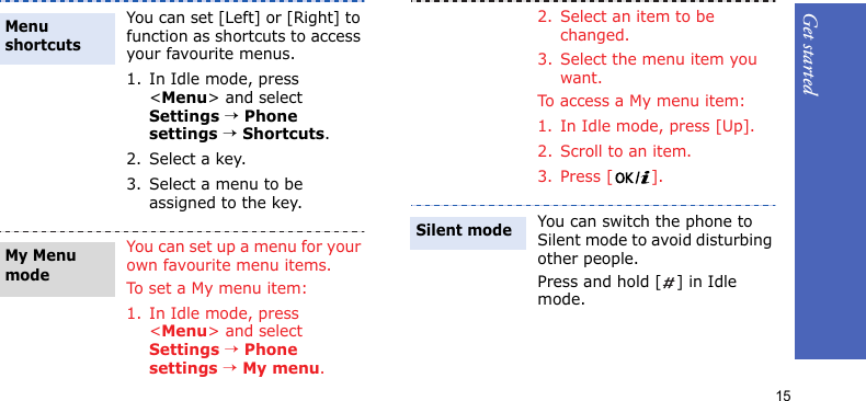 Get started15You can set [Left] or [Right] to function as shortcuts to access your favourite menus.1. In Idle mode, press &lt;Menu&gt; and select Settings → Phone settings → Shortcuts.2. Select a key.3. Select a menu to be assigned to the key.You can set up a menu for your own favourite menu items.To set a My menu item:1. In Idle mode, press &lt;Menu&gt; and select Settings → Phone settings → My menu.Menu shortcuts My Menu mode2. Select an item to be changed.3. Select the menu item you want.To access a My menu item:1. In Idle mode, press [Up].2. Scroll to an item.3. Press [ ].You can switch the phone to Silent mode to avoid disturbing other people.Press and hold [ ] in Idle mode.Silent mode