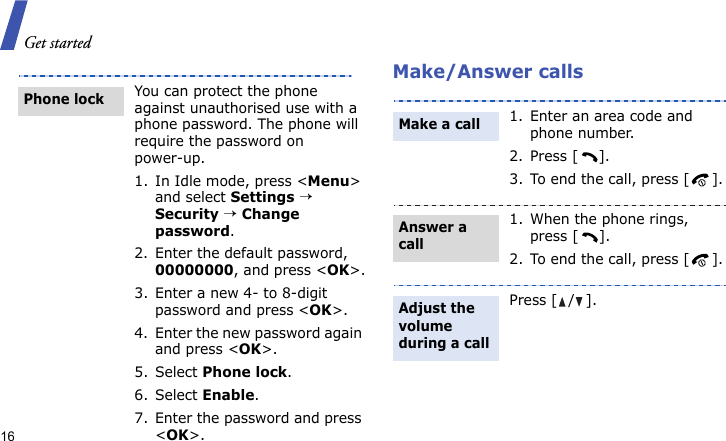 Get started16Make/Answer callsYou can protect the phone against unauthorised use with a phone password. The phone will require the password on power-up.1. In Idle mode, press &lt;Menu&gt; and select Settings → Security → Change password.2. Enter the default password, 00000000, and press &lt;OK&gt;.3. Enter a new 4- to 8-digit password and press &lt;OK&gt;.4. Enter the new password again and press &lt;OK&gt;.5. Select Phone lock.6. Select Enable.7. Enter the password and press &lt;OK&gt;.Phone lock1. Enter an area code and phone number.2. Press [ ].3. To end the call, press [ ].1. When the phone rings, press [ ].2. To end the call, press [ ].Press [ / ].Make a callAnswer a callAdjust the volume during a call