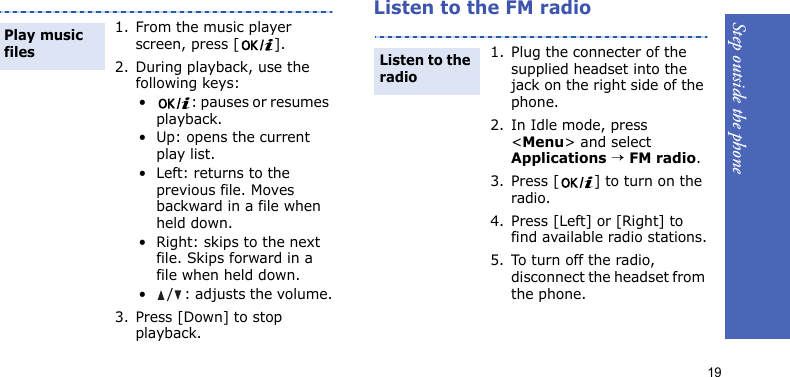 Step outside the phone19Listen to the FM radio1. From the music player screen, press [ ].2. During playback, use the following keys:• : pauses or resumes playback.• Up: opens the current play list.• Left: returns to the previous file. Moves backward in a file when held down.• Right: skips to the next file. Skips forward in a file when held down.•/: adjusts the volume.3. Press [Down] to stop playback.Play music files1. Plug the connecter of the supplied headset into the jack on the right side of the phone.2. In Idle mode, press &lt;Menu&gt; and select Applications → FM radio.3. Press [ ] to turn on the radio.4. Press [Left] or [Right] to find available radio stations.5. To turn off the radio, disconnect the headset from the phone.Listen to the radio
